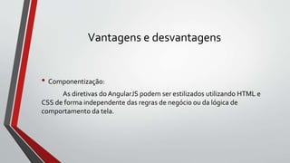 Vantagens e desvantagens
• Componentização:
As diretivas do AngularJS podem ser estilizados utilizando HTML e
CSS de forma independente das regras de negócio ou da lógica de
comportamento da tela.