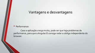 Vantagens e desvantagens
• Performance:
Caso a aplicação cresça muito, pode ser que haja problemas de
performance, para que o AngularJS consiga rodar o código independente do
browser.