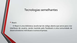 Tecnologias semelhantes
• React:
O React é uma biblioteca JavaScript de código aberto que serve para criar
interfaces de usuário, sendo mantida pelo Facebook e uma comunidade de
desenvolvedores individuais e outras empresas.