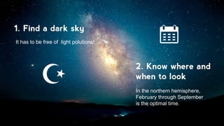 1. Find a dark sky
2. Know where and
when to look
It has to be free of light polutions!
In the northern hemisphere,
February through September
is the optimal time.
 