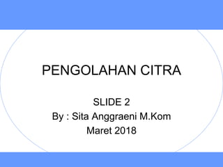 PENGOLAHAN CITRA
SLIDE 2
By : Sita Anggraeni M.Kom
Maret 2018
 