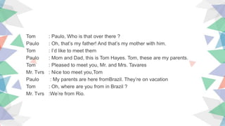 Tom : Paulo, Who is that over there ?
Paulo : Oh, that’s my father! And that’s my mother with him.
Tom : I’d like to meet them
Paulo : Mom and Dad, this is Tom Hayes. Tom, these are my parents.
Tom : Pleased to meet you, Mr. and Mrs. Tavares
Mr. Tvrs : Nice too meet you,Tom
Paulo : My parents are here fromBrazil. They’re on vacation
Tom : Oh, where are you from in Brazil ?
Mr. Tvrs :We’re from Rio.
 