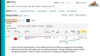  Ensure that the new template is set as default and all your offers are assigned to this template
 Select the active SKU and assign to the new default template > Change shipping settings > Select
the default template > Click on “Save” and wait for 15 minutes for changes to reflect.
 