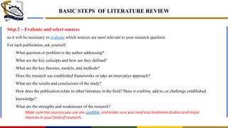 BASIC STEPS OF LITERATURE REVIEW
Step 2 – Evaluate and select sources
so it will be necessary to evaluate which sources are most relevant to your research question.
For each publication, ask yourself:
What question or problem is the author addressing?
What are the key concepts and how are they defined?
What are the key theories, models, and methods?
Does the research use established frameworks or take an innovative approach?
What are the results and conclusions of the study?
How does the publication relate to other literature in the field? Does it confirm, add to, or challenge established
knowledge?
What are the strengths and weaknesses of the research?
Make sure the sources you use are credible, and make sure you read any landmark studies and major
theories in your field of research.
 