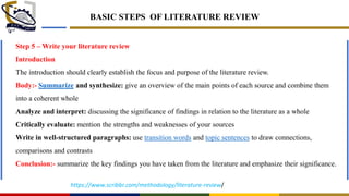 BASIC STEPS OF LITERATURE REVIEW
Step 5 – Write your literature review
Introduction
The introduction should clearly establish the focus and purpose of the literature review.
Body:- Summarize and synthesize: give an overview of the main points of each source and combine them
into a coherent whole
Analyze and interpret: discussing the significance of findings in relation to the literature as a whole
Critically evaluate: mention the strengths and weaknesses of your sources
Write in well-structured paragraphs: use transition words and topic sentences to draw connections,
comparisons and contrasts
Conclusion:- summarize the key findings you have taken from the literature and emphasize their significance.
https://www.scribbr.com/methodology/literature-review/
 