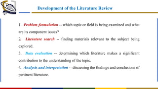 Development of the Literature Review
1. Problem formulation -- which topic or field is being examined and what
are its component issues?
2. Literature search -- finding materials relevant to the subject being
explored.
3. Data evaluation -- determining which literature makes a significant
contribution to the understanding of the topic.
4. Analysis and interpretation -- discussing the findings and conclusions of
pertinent literature.
 