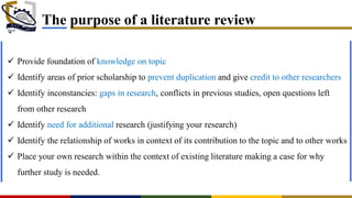 The purpose of a literature review
 Provide foundation of knowledge on topic
 Identify areas of prior scholarship to prevent duplication and give credit to other researchers
 Identify inconstancies: gaps in research, conflicts in previous studies, open questions left
from other research
 Identify need for additional research (justifying your research)
 Identify the relationship of works in context of its contribution to the topic and to other works
 Place your own research within the context of existing literature making a case for why
further study is needed.
 