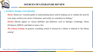 SOURCES OF LITERATURE REVIEW
1. FINDING BOOKS AND EBOOKS
Books:-Books are ―essential guides to understanding theory and for helping you to validate the need for
your study, confirm your choice of literature, and certify (or contradict) its findings.‖
Ebooks:-Ebooks appear on various publisher and platforms, such as Springer, Cambridge, ebrary
(ProQuest), EBSCO, and Safari to name a few.
The Library Catalog:-In general, everything owned or licensed by a library is indexed in ―the library
catalog‖.
https://press.rebus.community/literaturereviewsedunursing/chapter/chapter-4-evaluating-sources/
 