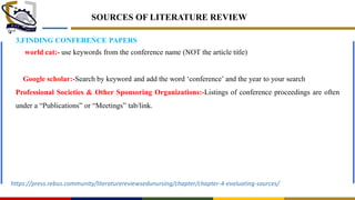 SOURCES OF LITERATURE REVIEW
3.FINDING CONFERENCE PAPERS
world cat:- use keywords from the conference name (NOT the article title)
Google scholar:-Search by keyword and add the word ‗conference‘ and the year to your search
Professional Societies & Other Sponsoring Organizations:-Listings of conference proceedings are often
under a ―Publications‖ or ―Meetings‖ tab/link.
https://press.rebus.community/literaturereviewsedunursing/chapter/chapter-4-evaluating-sources/
 