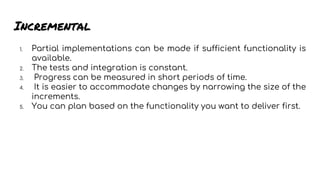 Incremental
1. Partial implementations can be made if sufficient functionality is
available.
2. The tests and integration is constant.
3. Progress can be measured in short periods of time.
4. It is easier to accommodate changes by narrowing the size of the
increments.
5. You can plan based on the functionality you want to deliver first.
 