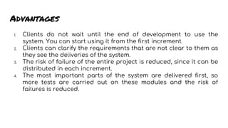 Advantages
1. Clients do not wait until the end of development to use the
system. You can start using it from the first increment.
2. Clients can clarify the requirements that are not clear to them as
they see the deliveries of the system.
3. The risk of failure of the entire project is reduced, since it can be
distributed in each increment.
4. The most important parts of the system are delivered first, so
more tests are carried out on these modules and the risk of
failures is reduced.
 