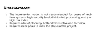 Disadvantages
1. The Incremental model is not recommended for cases of real-
time systems, high security level, distributed processing, and / or
high risk index.
2. Requires a lot of planning, both administrative and technical.
3. Requires clear goals to know the status of the project.
 