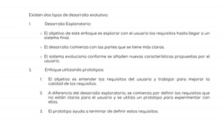 Existen dos tipos de desarrollo evolutivo:
1. Desarrollo Exploratorio:
○ El objetivo de este enfoque es explorar con el usuario los requisitos hasta llegar a un
sistema final.
○ El desarrollo comienza con las partes que se tiene más claras.
○ El sistema evoluciona conforme se añaden nuevas características propuestas por el
usuario.
2. Enfoque utilizando prototipos:
1. El objetivo es entender los requisitos del usuario y trabajar para mejorar la
calidad de los requisitos.
2. A diferencia del desarrollo exploratorio, se comienza por definir los requisitos que
no están claros para el usuario y se utiliza un prototipo para experimentar con
ellos.
3. El prototipo ayuda a terminar de definir estos requisitos.
 