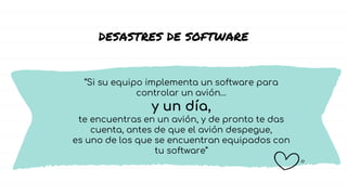 DESASTRES DE SOFTWARE
“Si su equipo implementa un software para
controlar un avión…
y un día,
te encuentras en un avión, y de pronto te das
cuenta, antes de que el avión despegue,
es uno de los que se encuentran equipados con
tu software”
 