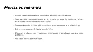 Modelo de prototipo
○ Validar los requerimientos de los usuarios en cualquier ciclo de vida.
○ Si no se conoce cómo desarrollar el productos o las especificaciones, se definen
especificaciones iniciales para un prototipo.
○ Producto parcial y provisional; intermediario antes de realizar el producto final.
○ Saber como responderán las funcionalidades.
○ Usado en productos con innovaciones importantes, o tecnologías nuevas o poco
probadas.
○ Alto costo y difícil administración.
 