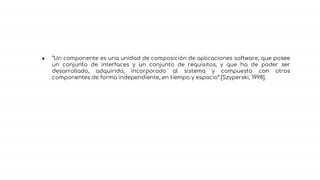 ● “Un componente es una unidad de composición de aplicaciones software, que posee
un conjunto de interfaces y un conjunto de requisitos, y que ha de poder ser
desarrollado, adquirido, incorporado al sistema y compuesto con otros
componentes de forma independiente, en tiempo y espacio” [Szyperski, 1998].
 