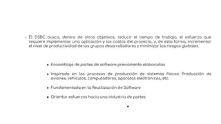○ El DSBC busca, dentro de otros objetivos, reducir el tiempo de trabajo, el esfuerzo que
requiere implementar una aplicación y los costos del proyecto, y, de esta forma, incrementar
el nivel de productividad de los grupos desarrolladores y minimizar los riesgos globales.
● Ensamblaje de partes de software previamente elaboradas
● Inspirada en los procesos de producción de sistemas físicos: Producción de
aviones, vehículos, computadores, aparatos electrónicos, etc.
● Fundamentada en la Reutilización de Software
● Orientar esfuerzos hacia una industria de partes
●
 