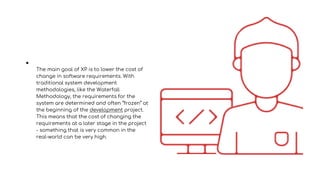 ●
The main goal of XP is to lower the cost of
change in software requirements. With
traditional system development
methodologies, like the Waterfall
Methodology, the requirements for the
system are determined and often “frozen” at
the beginning of the development project.
This means that the cost of changing the
requirements at a later stage in the project
- something that is very common in the
real-world can be very high.
 