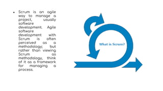 ● Scrum is an agile
way to manage a
project, usually
software
development. Agile
software
development with
Scrum is often
perceived as a
methodology; but
rather than viewing
Scrum as
methodology, think
of it as a framework
for managing a
process.
 