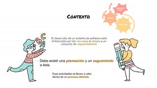 Contexto
El desarrollo de un sistema de software está
enmarcado por los recursos, el tiempo y un
conjunto de requerimientos.
→ Debe existir una planeación y un seguimiento
a ésta.
• Esas actividades se llevan a cabo
dentro de un proceso definido
Recursos
Tiempo
Requerim
ientos
 