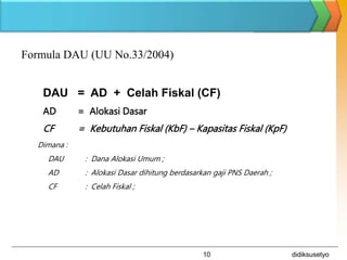 didiksusetyo
10
Formula DAU (UU No.33/2004)
DAU = AD + Celah Fiskal (CF)
AD = Alokasi Dasar
CF = Kebutuhan Fiskal (KbF) – Kapasitas Fiskal (KpF)
Dimana :
DAU : Dana Alokasi Umum ;
AD : Alokasi Dasar dihitung berdasarkan gaji PNS Daerah ;
CF : Celah Fiskal ;
 