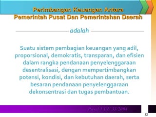 12
. Pasal 1 UU 33/2004
Perimbangan Keuangan Antara
Pemerintah Pusat Dan Pemerintahan Daerah
adalah
Suatu sistem pembagian keuangan yang adil,
proporsional, demokratis, transparan, dan efisien
dalam rangka pendanaan penyelenggaraan
desentralisasi, dengan mempertimbangkan
potensi, kondisi, dan kebutuhan daerah, serta
besaran pendanaan penyelenggaraan
dekonsentrasi dan tugas pembantuan.
 