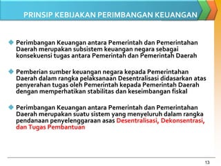 13
PRINSIP KEBIJAKAN PERIMBANGAN KEUANGAN
 Perimbangan Keuangan antara Pemerintah dan Pemerintahan
Daerah merupakan subsistem keuangan negara sebagai
konsekuensi tugas antara Pemerintah dan Pemerintah Daerah
 Pemberian sumber keuangan negara kepada Pemerintahan
Daerah dalam rangka pelaksanaan Desentralisasi didasarkan atas
penyerahan tugas oleh Pemerintah kepada Pemerintah Daerah
dengan memperhatikan stabilitas dan keseimbangan fiskal
 Perimbangan Keuangan antara Pemerintah dan Pemerintahan
Daerah merupakan suatu sistem yang menyeluruh dalam rangka
pendanaan penyelenggaraan asas Desentralisasi, Dekonsentrasi,
dan Tugas Pembantuan
 