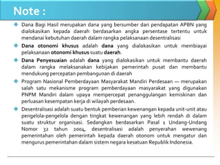 Note :
 Dana Bagi Hasil merupakan dana yang bersumber dari pendapatan APBN yang
dialokasikan kepada daerah berdasarkan angka persentase tertentu untuk
mendanai kebutuhan daerah dalam rangka pelaksanaan desentralisasi
 Dana otonomi khusus adalah dana yang dialokasikan untuk membiayai
pelaksanaan otonomi khusus suatu daerah.
 Dana Penyesuaian adalah dana yang dialokasikan untuk membantu daerah
dalam rangka melaksanakan kebijakan pemerintah pusat dan membantu
mendukung percepatan pembangunan di daerah
 Program Nasional Pemberdayaan Masyarakat Mandiri Perdesaan — merupakan
salah satu mekanisme program pemberdayaan masyarakat yang digunakan
PNPM Mandiri dalam upaya mempercepat penanggulangan kemiskinan dan
perluasan kesempatan kerja di wilayah perdesaan.
 Desentralisasi adalah suatu bentuk pemberian kewenangan kepada unit-unit atau
pengelola-pengelola dengan tingkat kewenangan yang lebih rendah di dalam
suatu struktur organisasi. Sedangkan berdasarkan Pasal 1 Undang-Undang
Nomor 32 tahun 2004, desentralisasi adalah penyerahan wewenang
pemerintahan oleh pemerintah kepada daerah otonom untuk mengatur dan
mengurus pemerintahan dalam sistem negara kesatuan Republik Indonesia.
 