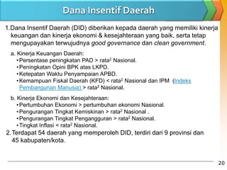 1.Dana Insentif Daerah (DID) diberikan kepada daerah yang memiliki kinerja
keuangan dan kinerja ekonomi & kesejahteraan yang baik, serta tetap
mengupayakan terwujudnya good governance dan clean government.
a. Kinerja Keuangan Daerah:
•Persentase peningkatan PAD > rata2 Nasional.
•Peningkatan Opini BPK atas LKPD.
•Ketepatan Waktu Penyampaian APBD.
•Kemampuan Fiskal Daerah (KFD) < rata2 Nasional dan IPM (Indeks
Pembangunan Manusia) > rata2 Nasional.
b. Kinerja Ekonomi dan Kesejahteraan:
•Pertumbuhan Ekonomi > pertumbuhan ekonomi Nasional.
•Pengurangan Tingkat Kemiskinan > rata2 Nasional .
•Pengurangan Tingkat Pengangguran > rata2 Nasional.
•Tingkat Inflasi < rata2 Nasional.
Dana Insentif Daerah
20
2.Terdapat 54 daerah yang memperoleh DID, terdiri dari 9 provinsi dan
45 kabupaten/kota.
 