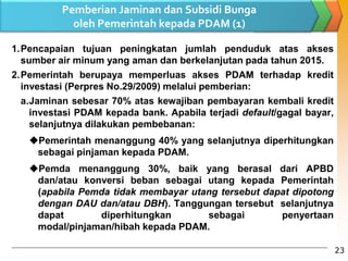 Pemberian Jaminan dan Subsidi Bunga
oleh Pemerintah kepada PDAM (1)
1.Pencapaian tujuan peningkatan jumlah penduduk atas akses
sumber air minum yang aman dan berkelanjutan pada tahun 2015.
2.Pemerintah berupaya memperluas akses PDAM terhadap kredit
investasi (Perpres No.29/2009) melalui pemberian:
a.Jaminan sebesar 70% atas kewajiban pembayaran kembali kredit
investasi PDAM kepada bank. Apabila terjadi default/gagal bayar,
selanjutnya dilakukan pembebanan:
Pemerintah menanggung 40% yang selanjutnya diperhitungkan
sebagai pinjaman kepada PDAM.
Pemda menanggung 30%, baik yang berasal dari APBD
dan/atau konversi beban sebagai utang kepada Pemerintah
(apabila Pemda tidak membayar utang tersebut dapat dipotong
dengan DAU dan/atau DBH). Tanggungan tersebut selanjutnya
dapat diperhitungkan sebagai penyertaan
modal/pinjaman/hibah kepada PDAM.
23
 