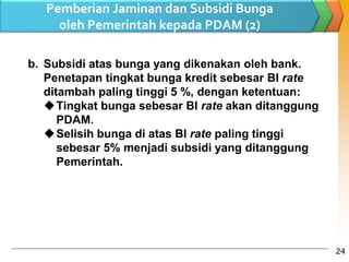b. Subsidi atas bunga yang dikenakan oleh bank.
Penetapan tingkat bunga kredit sebesar BI rate
ditambah paling tinggi 5 %, dengan ketentuan:
Tingkat bunga sebesar BI rate akan ditanggung
PDAM.
Selisih bunga di atas BI rate paling tinggi
sebesar 5% menjadi subsidi yang ditanggung
Pemerintah.
Pemberian Jaminan dan Subsidi Bunga
oleh Pemerintah kepada PDAM (2)
24
 