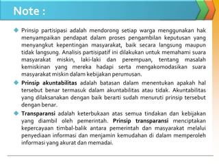Note :
 Prinsip partisipasi adalah mendorong setiap warga menggunakan hak
menyampaikan pendapat dalam proses pengambilan keputusan yang
menyangkut kepentingan masyarakat, baik secara langsung maupun
tidak langsung. Analisis partisipatif ini dilakukan untuk memahami suara
masyarakat miskin, laki-laki dan perempuan, tentang masalah
kemiskinan yang mereka hadapi serta mengakomodasikan suara
masyarakat miskin dalam kebijakan perumusan.
 Prinsip akuntabilitas adalah batasan dalam menentukan apakah hal
tersebut benar termasuk dalam akuntabilitas atau tidak. Akuntabilitas
yang dilaksanakan dengan baik berarti sudah menuruti prinsip tersebut
dengan benar.
 Transparansi adalah keterbukaan atas semua tindakan dan kebijakan
yang diambil oleh pemerintah. Prinsip transparansi menciptakan
kepercayaan timbal-balik antara pemerintah dan masyarakat melalui
penyediaan informasi dan menjamin kemudahan di dalam memperoleh
informasi yang akurat dan memadai.
 