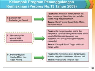 I. Bantuan dan
Perlindungan Sosial
II. Pemberdayaan
Masyarakat/
PNPM Mandiri
III. Pemberdayaan
Usaha Mikro dan
Kecil (UMK)
Tujuan: untuk melakukan pemenuhan hak-hak
dasar, pengurangan biaya hidup, dan perbaikan
kualitas hidup masyarakat miskin.
Sasaran: Rumah Tangga Sangat Miskin, Miskin,
dan Hampir Miskin
Tujuan: untuk mengembangkan potensi dan
memperkuat kapasitas kelompok masyarakat miskin
untuk terlibat dalam pembangunan yang
didasarkan pada prinsip-prinsip pemberdayaan
masyarakat.
Sasaran: Kelompok Rumah Tangga Miskin dan
Hampir Miskin
Tujuan: untuk memberikan akses dan penguatan
ekonomi bagi pelaku usaha skala mikro dan kecil.
Sasaran: Pelaku Usaha Mikro dan Kecil
31
Kelompok Program Penanggulangan
Kemiskinan (Perpres No.13 Tahun 2009)
 