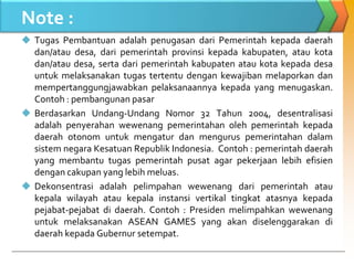 Note :
 Tugas Pembantuan adalah penugasan dari Pemerintah kepada daerah
dan/atau desa, dari pemerintah provinsi kepada kabupaten, atau kota
dan/atau desa, serta dari pemerintah kabupaten atau kota kepada desa
untuk melaksanakan tugas tertentu dengan kewajiban melaporkan dan
mempertanggungjawabkan pelaksanaannya kepada yang menugaskan.
Contoh : pembangunan pasar
 Berdasarkan Undang-Undang Nomor 32 Tahun 2004, desentralisasi
adalah penyerahan wewenang pemerintahan oleh pemerintah kepada
daerah otonom untuk mengatur dan mengurus pemerintahan dalam
sistem negara Kesatuan Republik Indonesia. Contoh : pemerintah daerah
yang membantu tugas pemerintah pusat agar pekerjaan lebih efisien
dengan cakupan yang lebih meluas.
 Dekonsentrasi adalah pelimpahan wewenang dari pemerintah atau
kepala wilayah atau kepala instansi vertikal tingkat atasnya kepada
pejabat-pejabat di daerah. Contoh : Presiden melimpahkan wewenang
untuk melaksanakan ASEAN GAMES yang akan diselenggarakan di
daerah kepada Gubernur setempat.
 