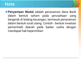 Note
Penyertaan Modal adalah penanaman dana Bank
dalam bentuk saham pada perusahaan yang
bergerak di bidang keuangan, termasuk penanaman
dalam bentuk surat utang. Contoh : bentuk investasi
pemerintah daerah pada badan usaha dengan
mendapat hak kepemilikan
 