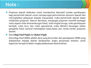 Note :
 Pinjaman daerah dilakukan untuk memberikan alternatif sumber pembiayaan
bagi pemerintah daerah untuk mempercepat pertumbuhan ekonomi daerah dan
meningkatkan pelayanan kepada masyarakat, maka pemerintah daerah dapat
melakukan pinjaman. Namun demikian, mengingat pinjaman memiliki berbagai
risiko seperti risiko kesinambungan fiskal, risiko tingkat bunga, risiko pembiayaan
kembali, risiko kurs, dan risiko operasional, maka Menteri Keuangan selaku
pengelola fiskal nasional menetapkan batas-batas dan rambu-rambu pinjaman
daerah.
 Dana Bagi Hasil Pajak dan Bukan Pajak
Dana Bagi Hasil (DBH) adalah dana yang bersumber dari pendapatan APBN yang
dialokasikan kepada daerah berdasarkan angka persentase tertentu untuk
keperluan tempat di dalam rangka pelaksanaan desentralisasi.
 