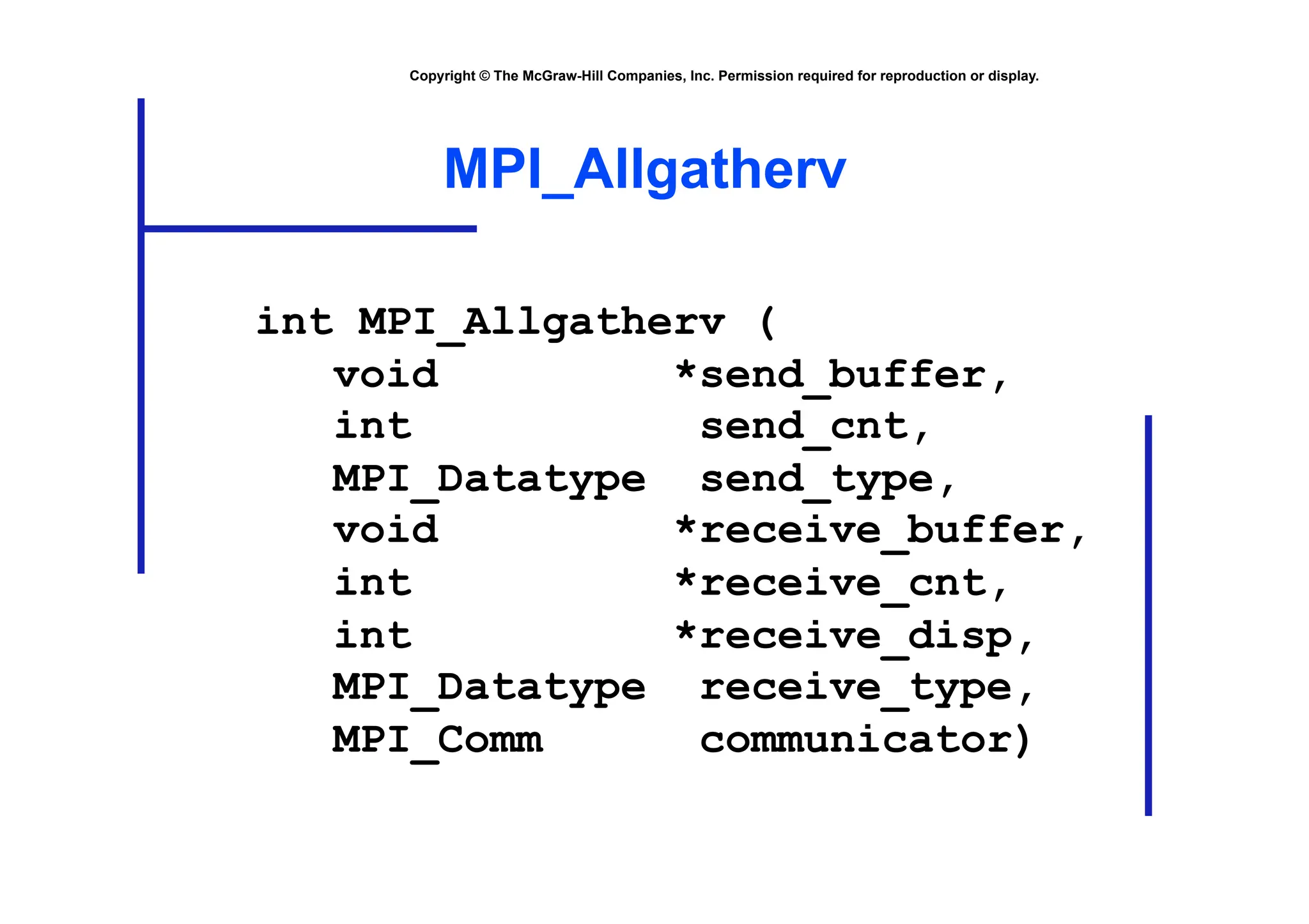 Copyright © The McGraw-Hill Companies, Inc. Permission required for reproduction or display.
MPI_Allgatherv
int MPI_Allgatherv (
void *send_buffer,
int send_cnt,
MPI_Datatype send_type,
void *receive_buffer,
int *receive_cnt,
int *receive_disp,
MPI_Datatype receive_type,
MPI_Comm communicator)
 