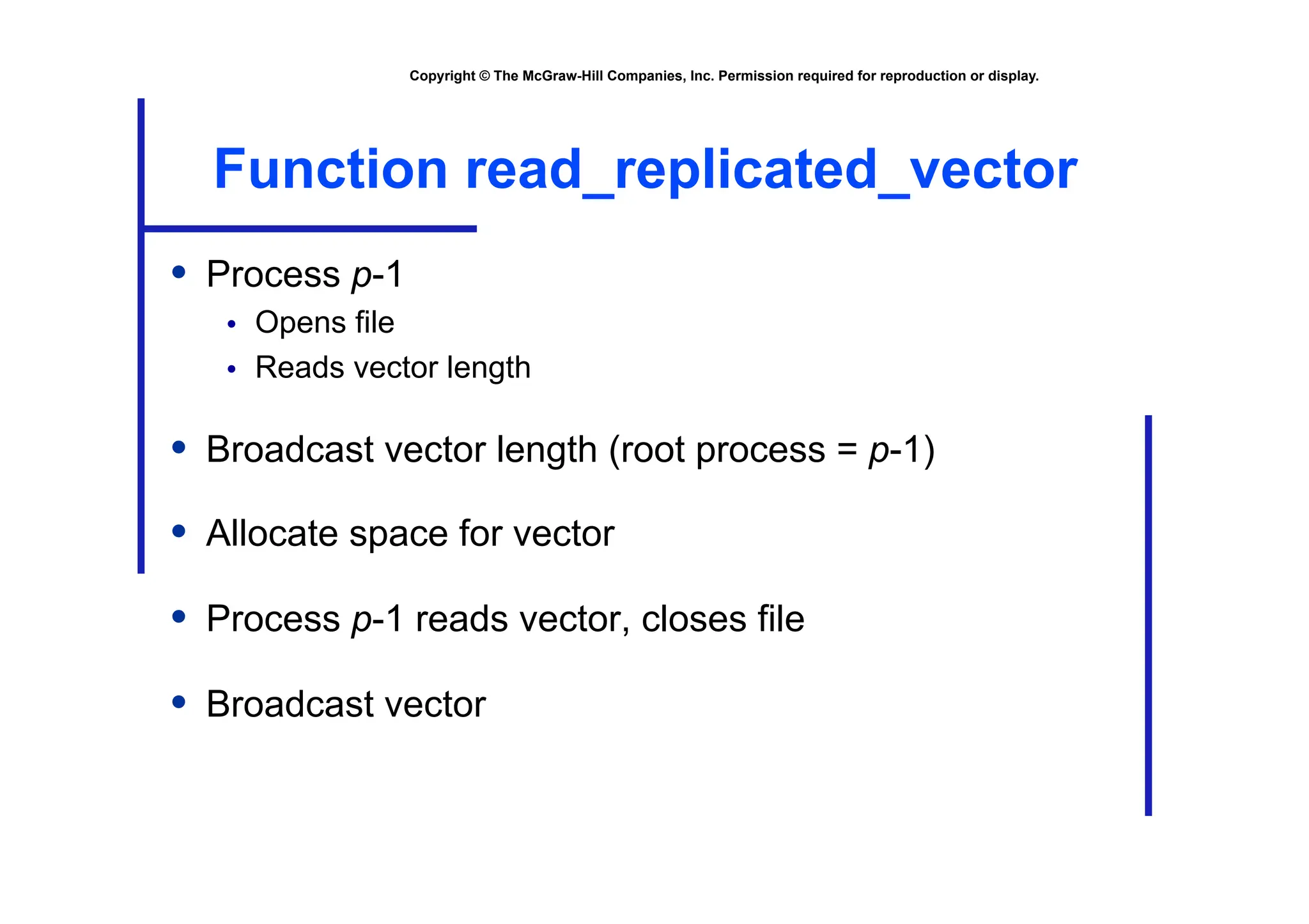 Copyright © The McGraw-Hill Companies, Inc. Permission required for reproduction or display.
Function read_replicated_vector
• Process p-1
• Opens file
• Reads vector length
• Broadcast vector length (root process = p-1)
• Allocate space for vector
• Process p-1 reads vector, closes file
• Broadcast vector
 