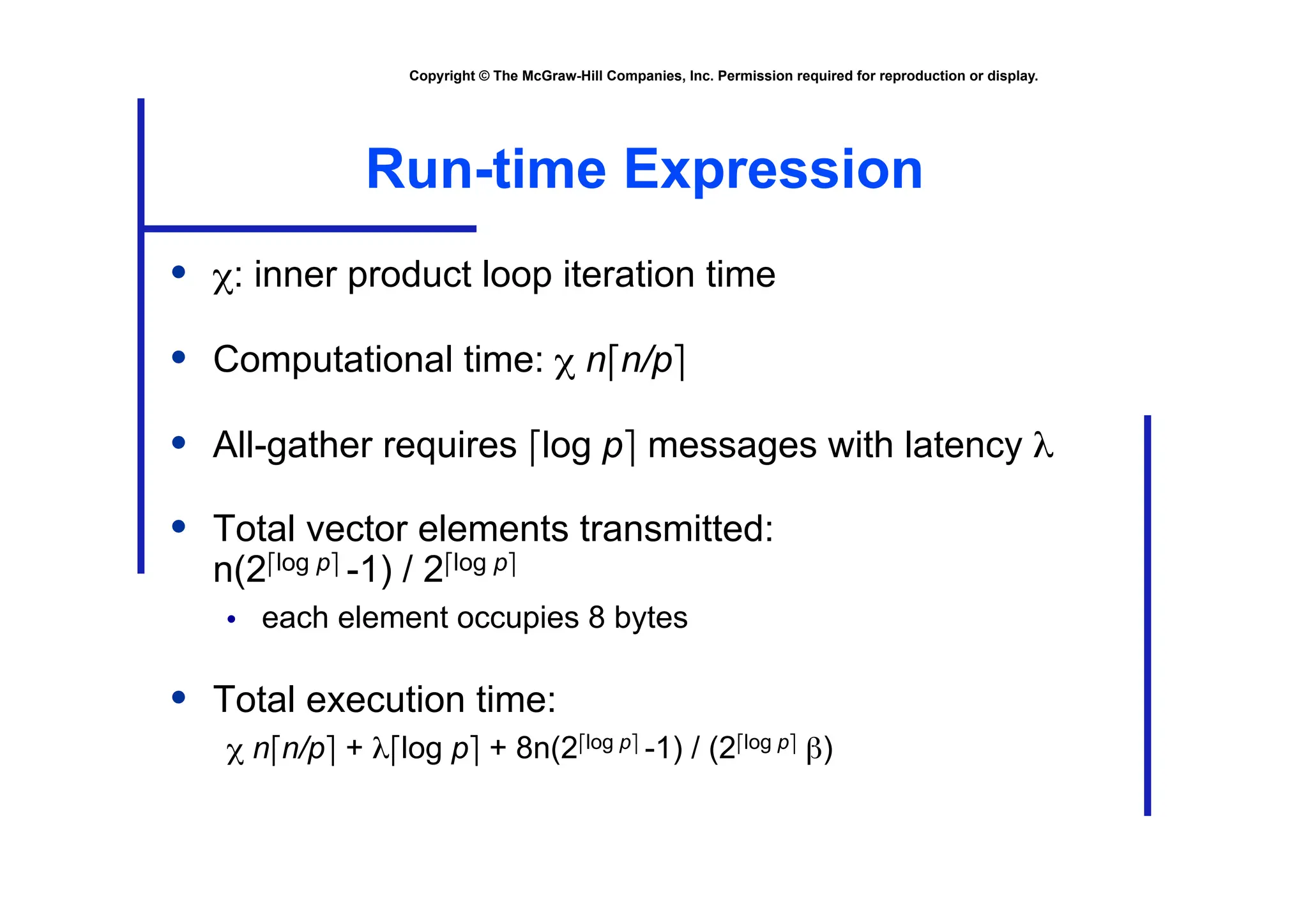 Copyright © The McGraw-Hill Companies, Inc. Permission required for reproduction or display.
Run-time Expression
• χ: inner product loop iteration time
• Computational time: χ n⎡n/p⎤
• All-gather requires ⎡log p⎤ messages with latency λ
• Total vector elements transmitted:
n(2⎡log p⎤ -1) / 2⎡log p⎤
• each element occupies 8 bytes
• Total execution time:
χ n⎡n/p⎤ + λ⎡log p⎤ + 8n(2⎡log p⎤ -1) / (2⎡log p⎤ β)
 
