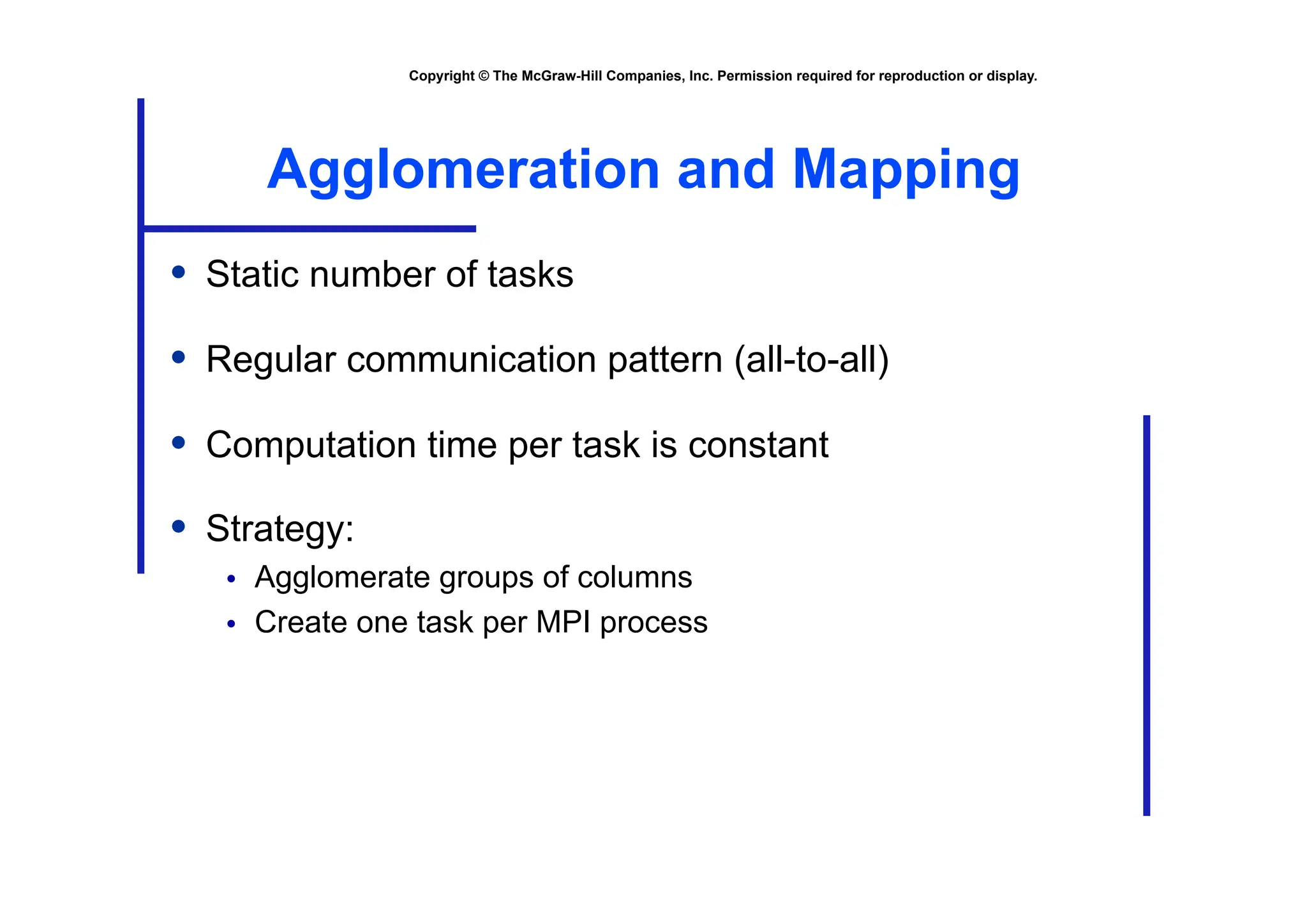 Copyright © The McGraw-Hill Companies, Inc. Permission required for reproduction or display.
Agglomeration and Mapping
• Static number of tasks
• Regular communication pattern (all-to-all)
• Computation time per task is constant
• Strategy:
• Agglomerate groups of columns
• Create one task per MPI process
 
