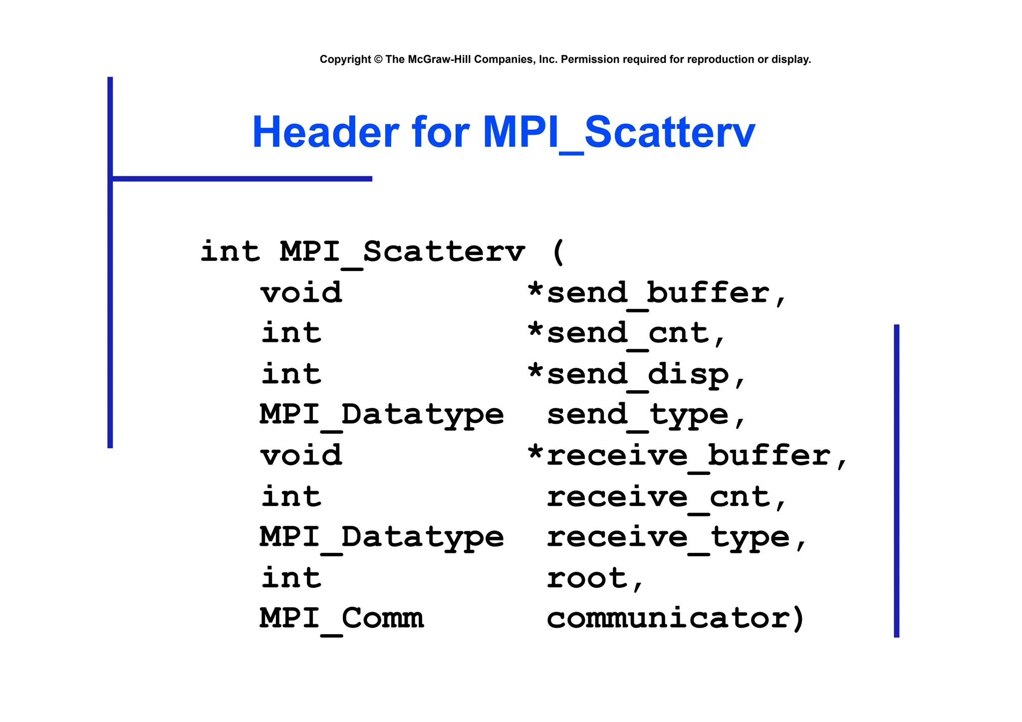 Copyright © The McGraw-Hill Companies, Inc. Permission required for reproduction or display.
Header for MPI_Scatterv
int MPI_Scatterv (
void *send_buffer,
int *send_cnt,
int *send_disp,
MPI_Datatype send_type,
void *receive_buffer,
int receive_cnt,
MPI_Datatype receive_type,
int root,
MPI_Comm communicator)
 