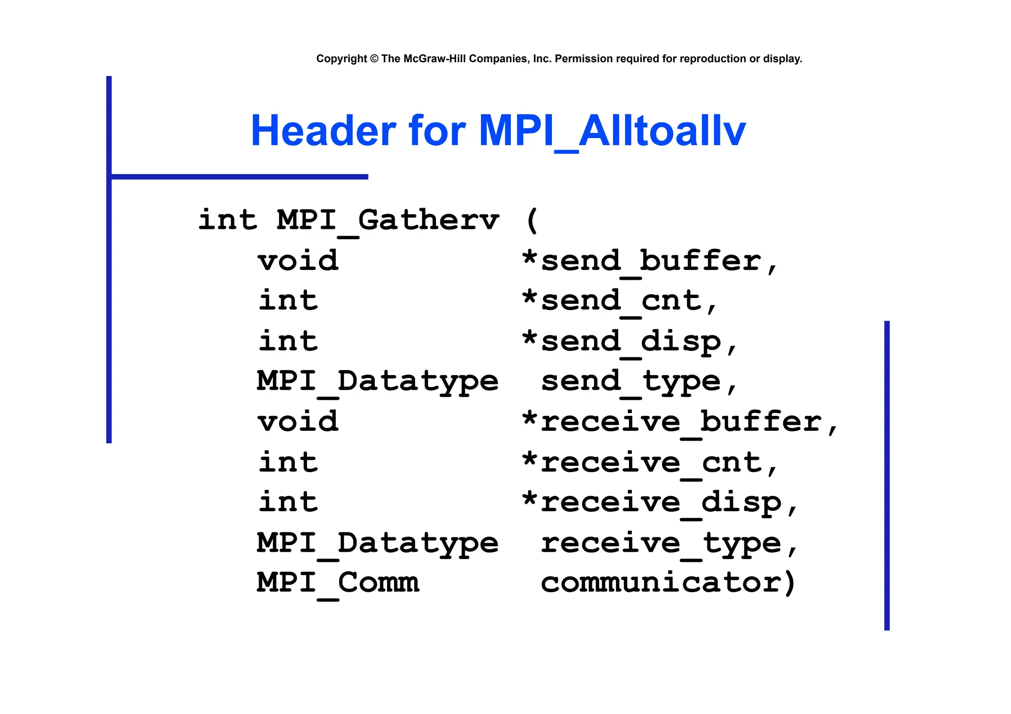 Copyright © The McGraw-Hill Companies, Inc. Permission required for reproduction or display.
Header for MPI_Alltoallv
int MPI_Gatherv (
void *send_buffer,
int *send_cnt,
int *send_disp,
MPI_Datatype send_type,
void *receive_buffer,
int *receive_cnt,
int *receive_disp,
MPI_Datatype receive_type,
MPI_Comm communicator)
 
