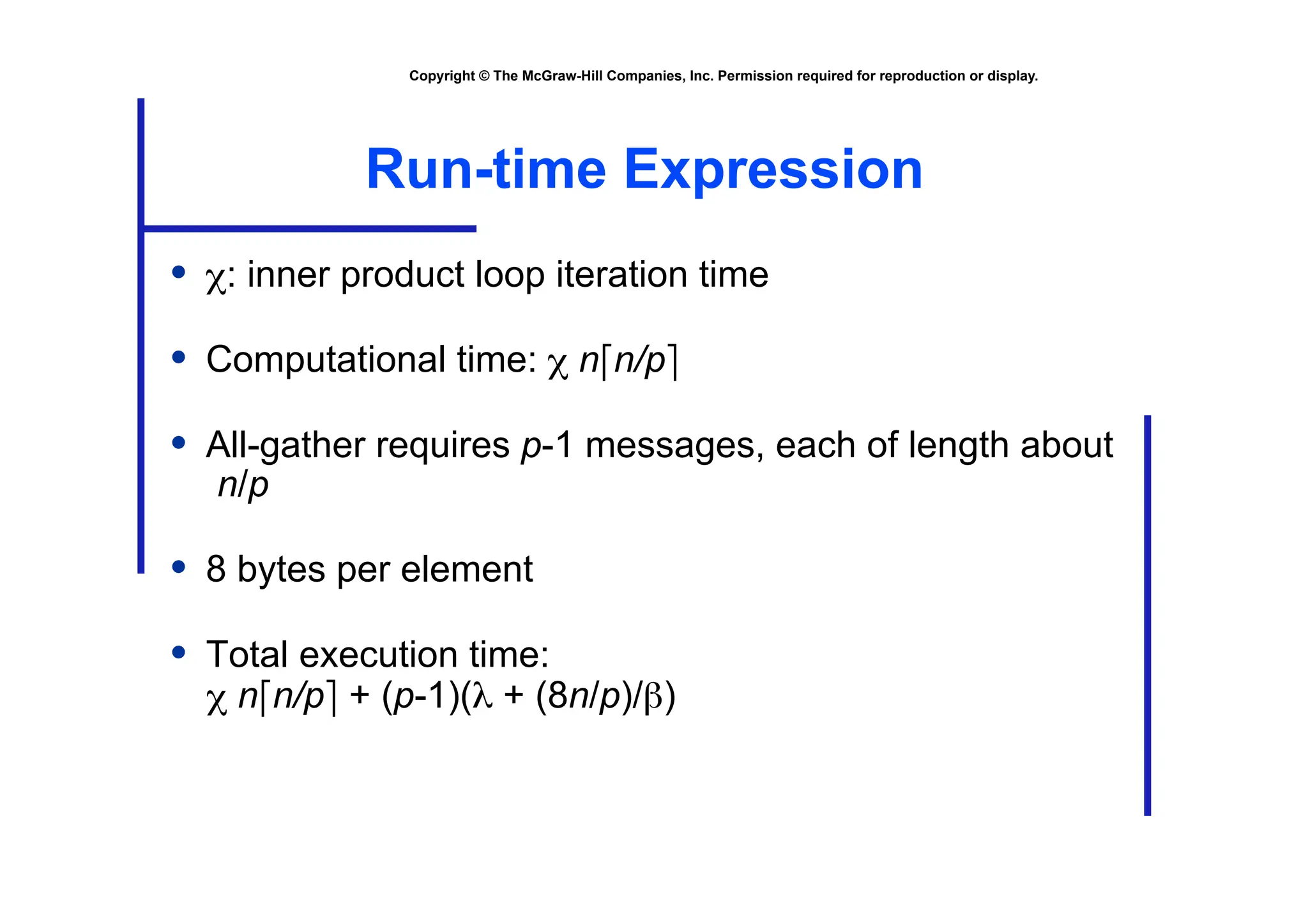 Copyright © The McGraw-Hill Companies, Inc. Permission required for reproduction or display.
Run-time Expression
• χ: inner product loop iteration time
• Computational time: χ n⎡n/p⎤
• All-gather requires p-1 messages, each of length about
n/p
• 8 bytes per element
• Total execution time:
χ n⎡n/p⎤ + (p-1)(λ + (8n/p)/β)
 