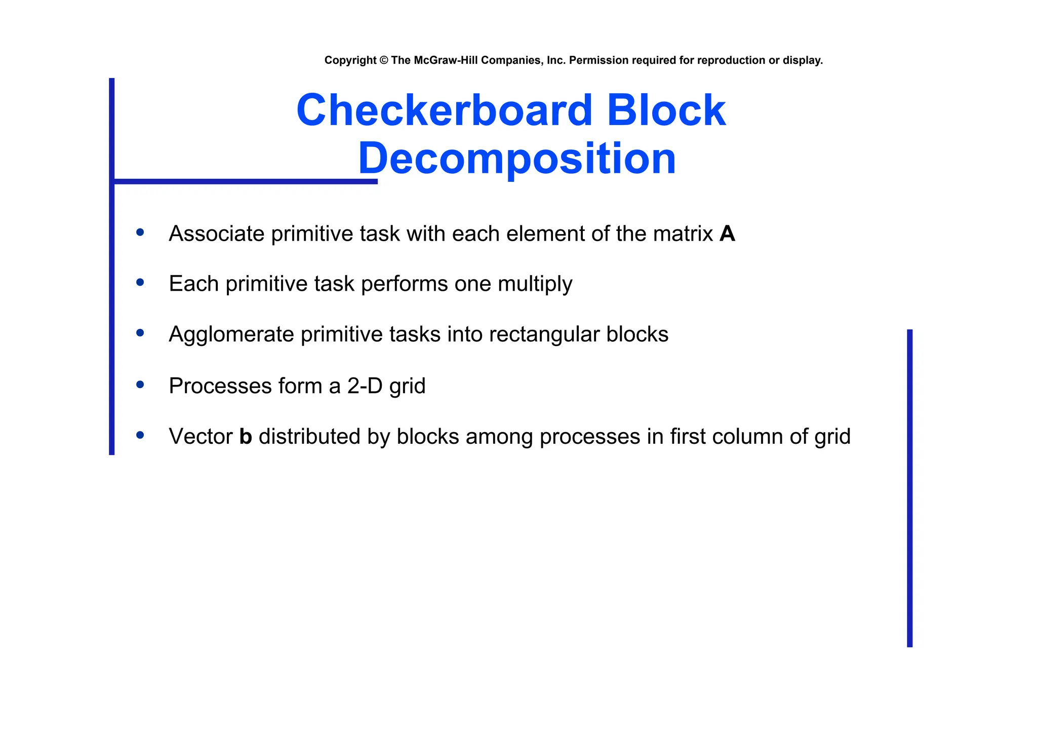 Copyright © The McGraw-Hill Companies, Inc. Permission required for reproduction or display.
Checkerboard Block
Decomposition
• Associate primitive task with each element of the matrix A
• Each primitive task performs one multiply
• Agglomerate primitive tasks into rectangular blocks
• Processes form a 2-D grid
• Vector b distributed by blocks among processes in first column of grid
 