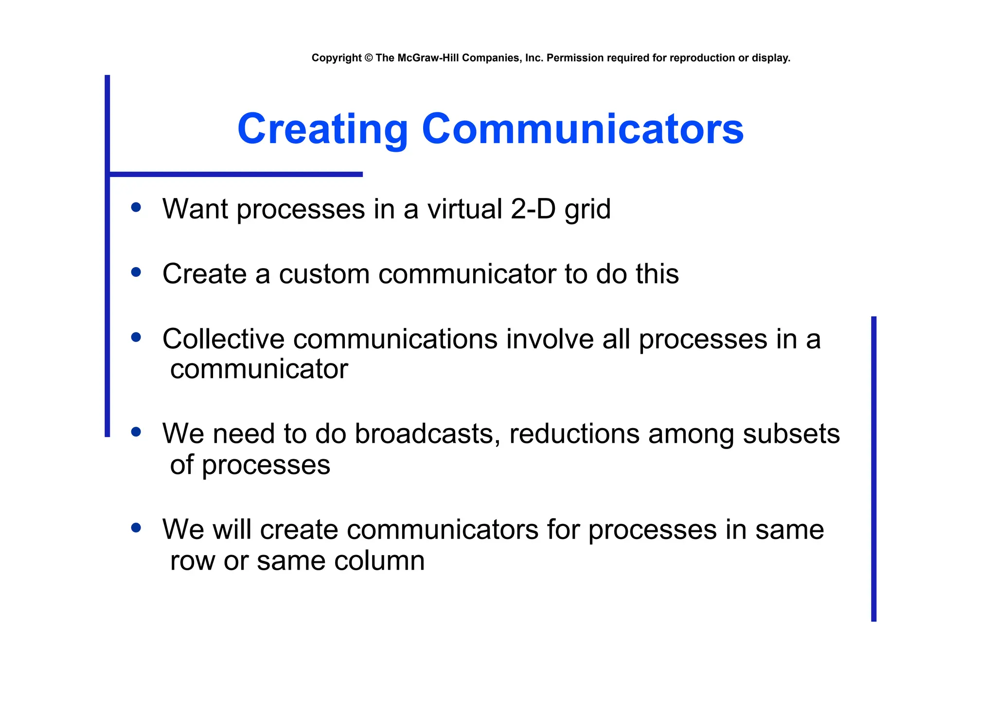 Copyright © The McGraw-Hill Companies, Inc. Permission required for reproduction or display.
Creating Communicators
• Want processes in a virtual 2-D grid
• Create a custom communicator to do this
• Collective communications involve all processes in a
communicator
• We need to do broadcasts, reductions among subsets
of processes
• We will create communicators for processes in same
row or same column
 