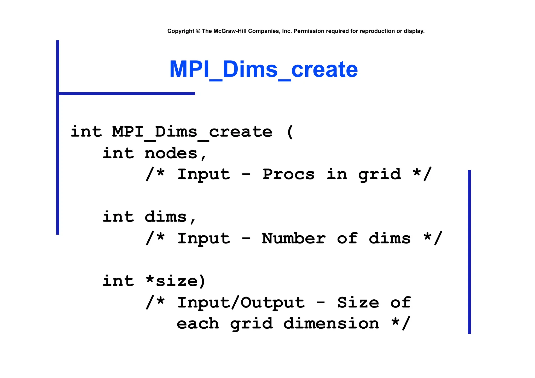 Copyright © The McGraw-Hill Companies, Inc. Permission required for reproduction or display.
MPI_Dims_create
int MPI_Dims_create (
int nodes,
/* Input - Procs in grid */
int dims,
/* Input - Number of dims */
int *size)
/* Input/Output - Size of
each grid dimension */
 