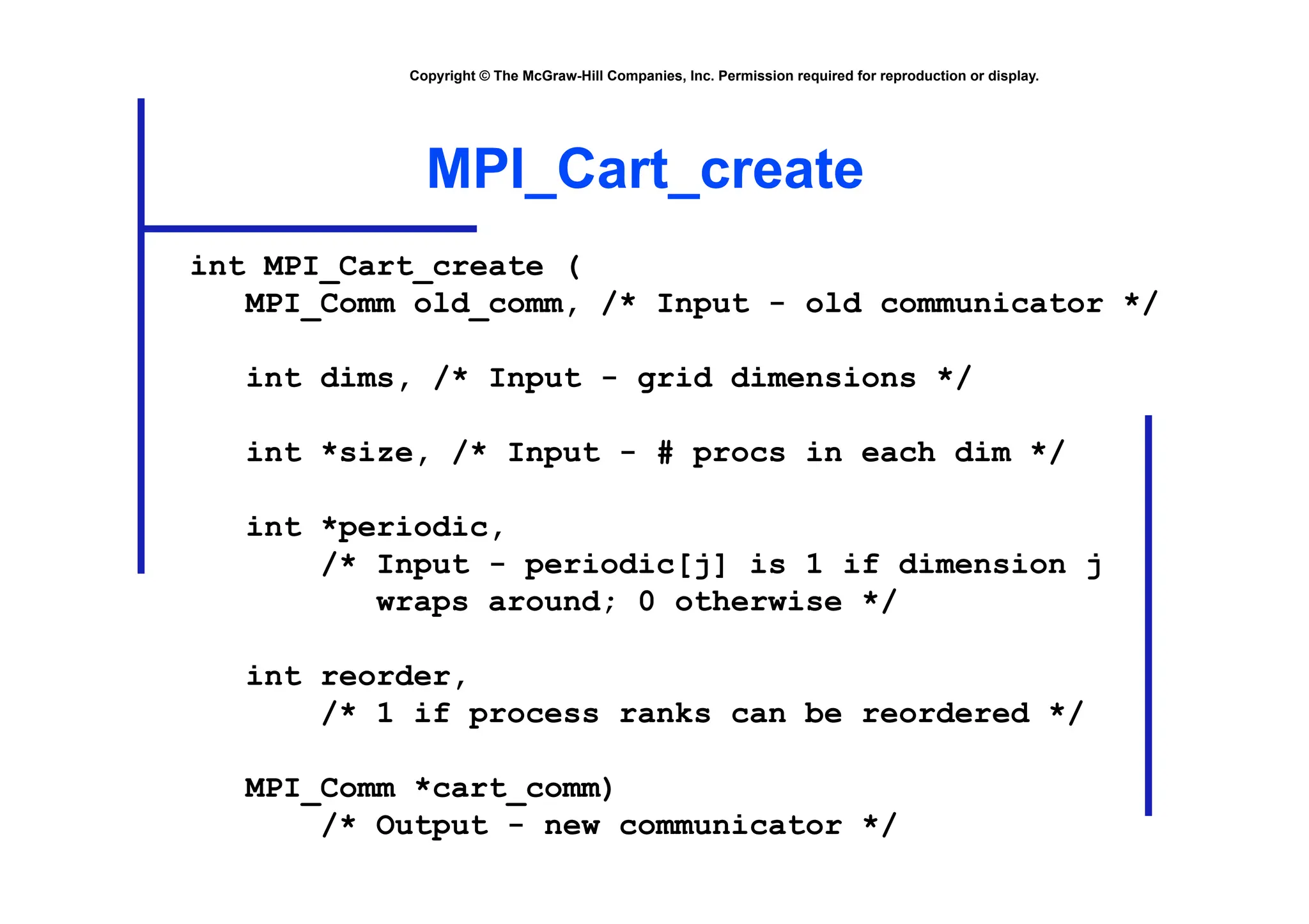 Copyright © The McGraw-Hill Companies, Inc. Permission required for reproduction or display.
MPI_Cart_create
int MPI_Cart_create (
MPI_Comm old_comm, /* Input - old communicator */
int dims, /* Input - grid dimensions */
int *size, /* Input - # procs in each dim */
int *periodic,
/* Input - periodic[j] is 1 if dimension j
wraps around; 0 otherwise */
int reorder,
/* 1 if process ranks can be reordered */
MPI_Comm *cart_comm)
/* Output - new communicator */
 