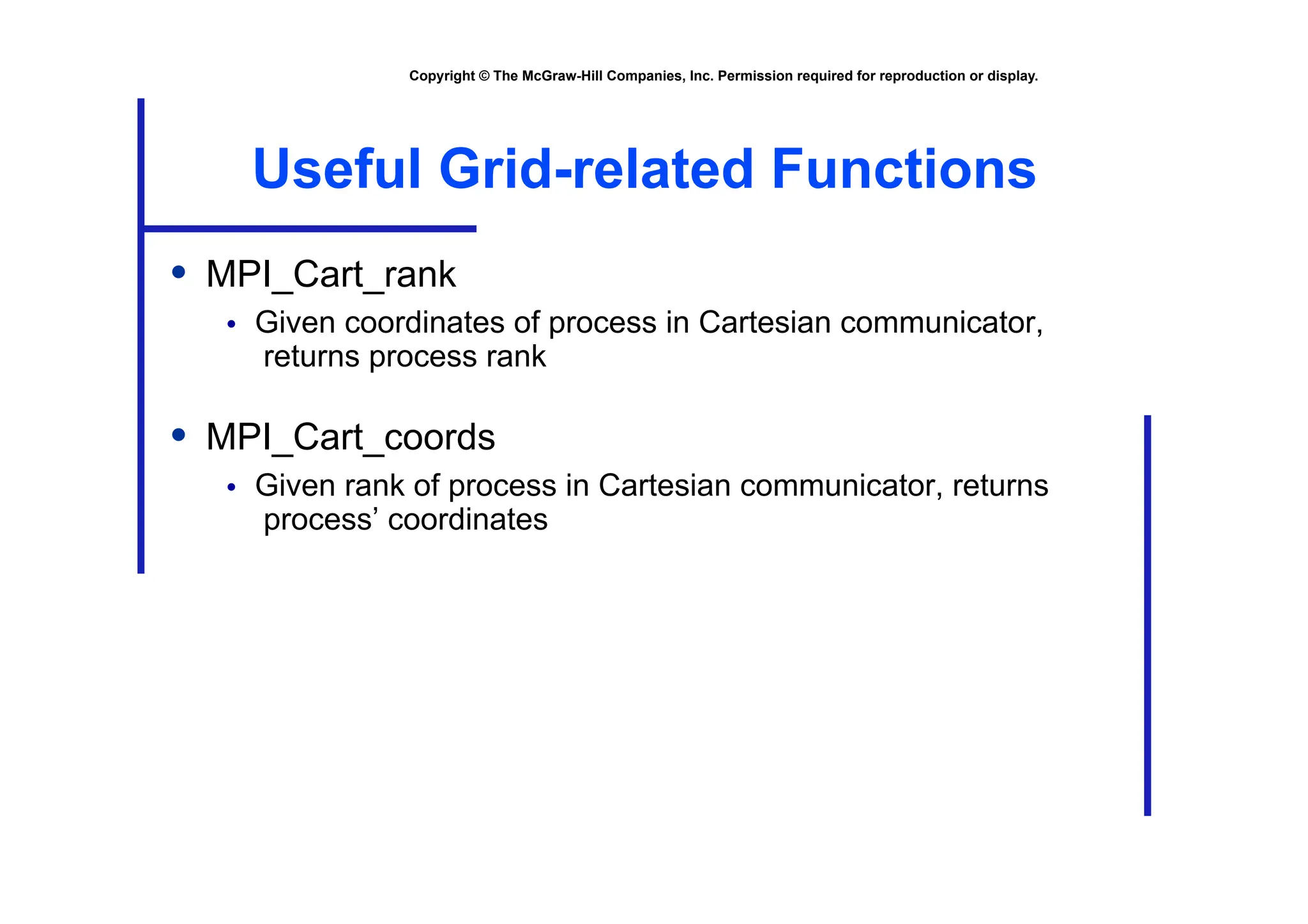 Copyright © The McGraw-Hill Companies, Inc. Permission required for reproduction or display.
Useful Grid-related Functions
• MPI_Cart_rank
• Given coordinates of process in Cartesian communicator,
returns process rank
• MPI_Cart_coords
• Given rank of process in Cartesian communicator, returns
process’ coordinates
 