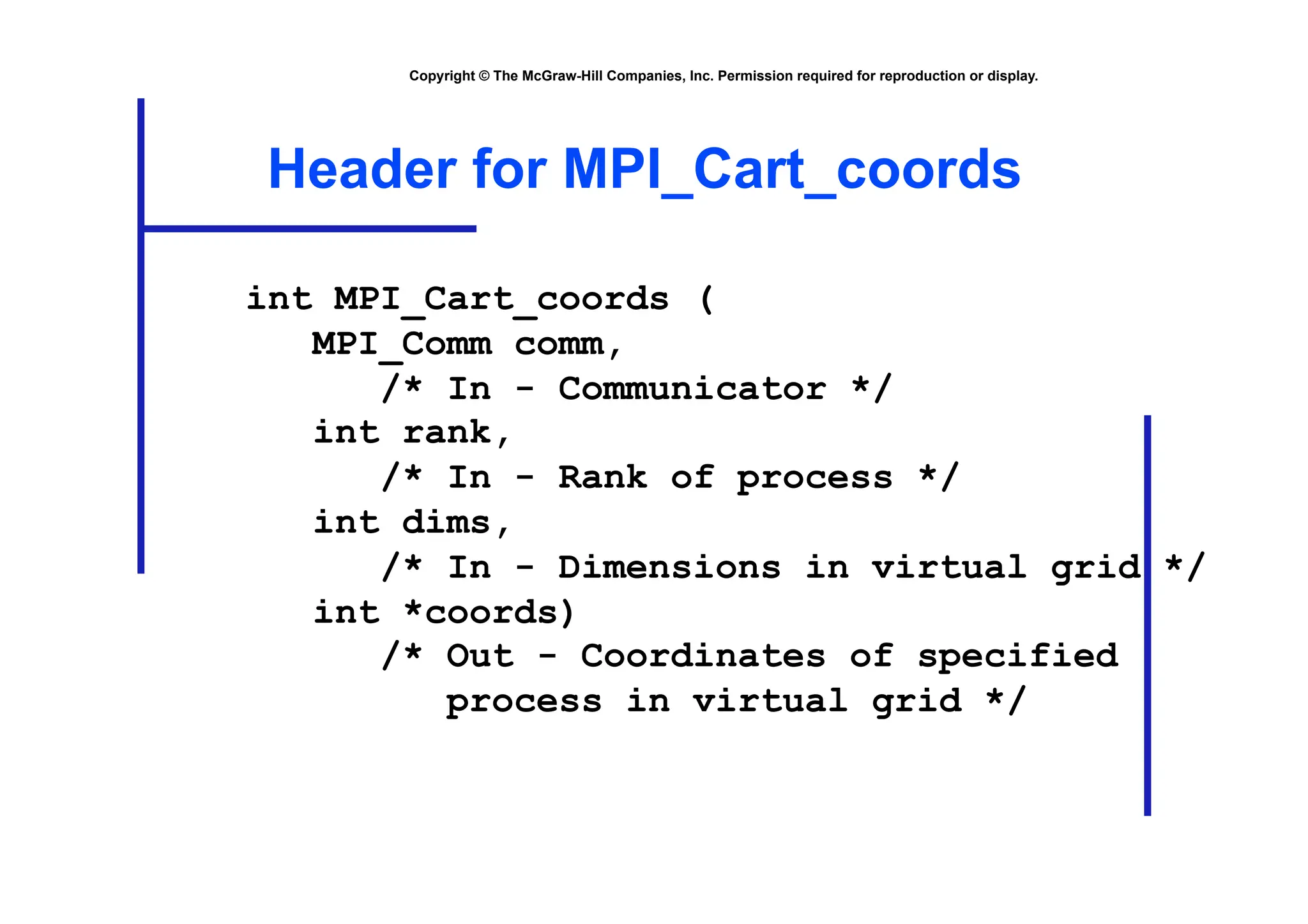 Copyright © The McGraw-Hill Companies, Inc. Permission required for reproduction or display.
Header for MPI_Cart_coords
int MPI_Cart_coords (
MPI_Comm comm,
/* In - Communicator */
int rank,
/* In - Rank of process */
int dims,
/* In - Dimensions in virtual grid */
int *coords)
/* Out - Coordinates of specified
process in virtual grid */
 