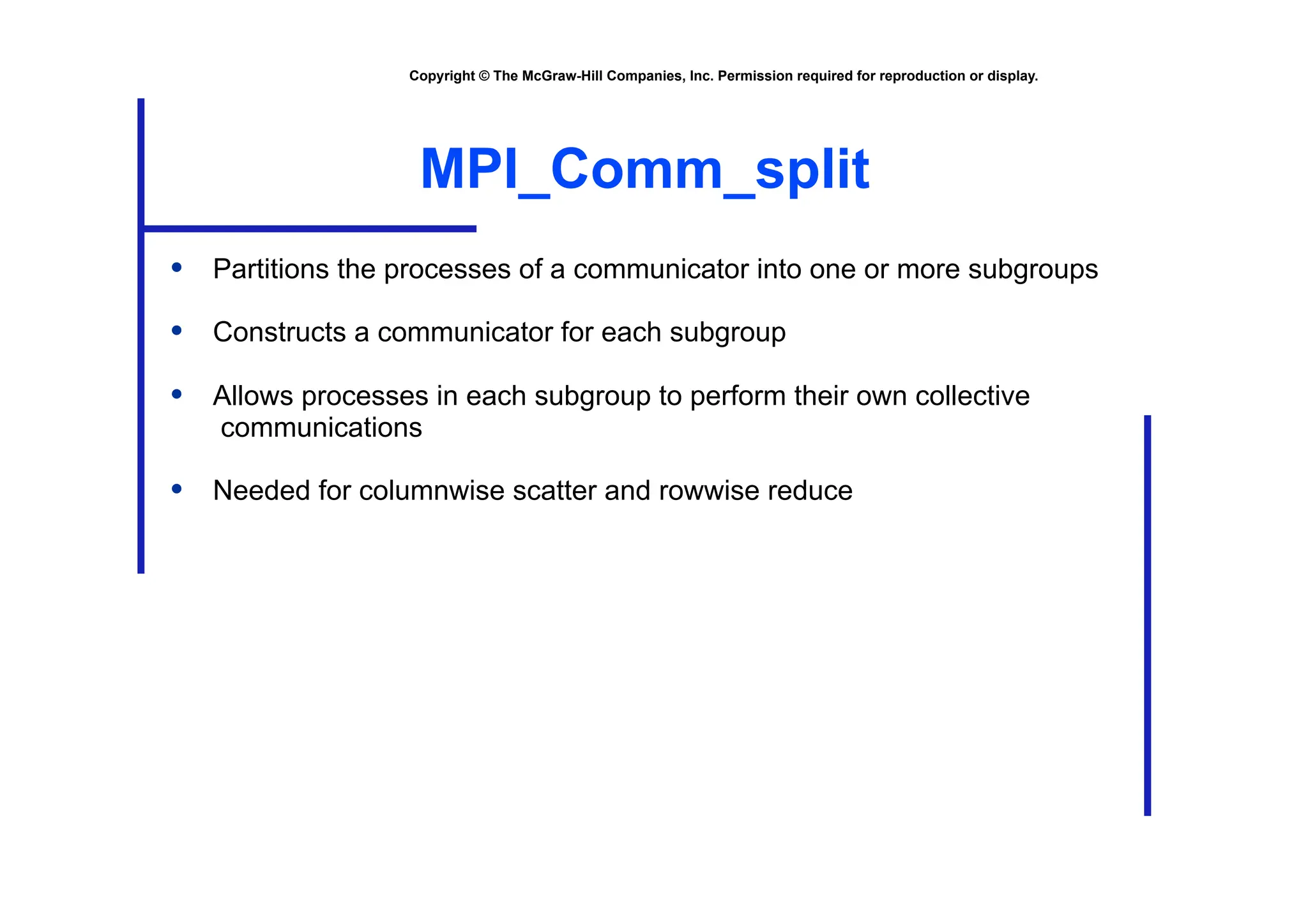Copyright © The McGraw-Hill Companies, Inc. Permission required for reproduction or display.
MPI_Comm_split
• Partitions the processes of a communicator into one or more subgroups
• Constructs a communicator for each subgroup
• Allows processes in each subgroup to perform their own collective
communications
• Needed for columnwise scatter and rowwise reduce
 